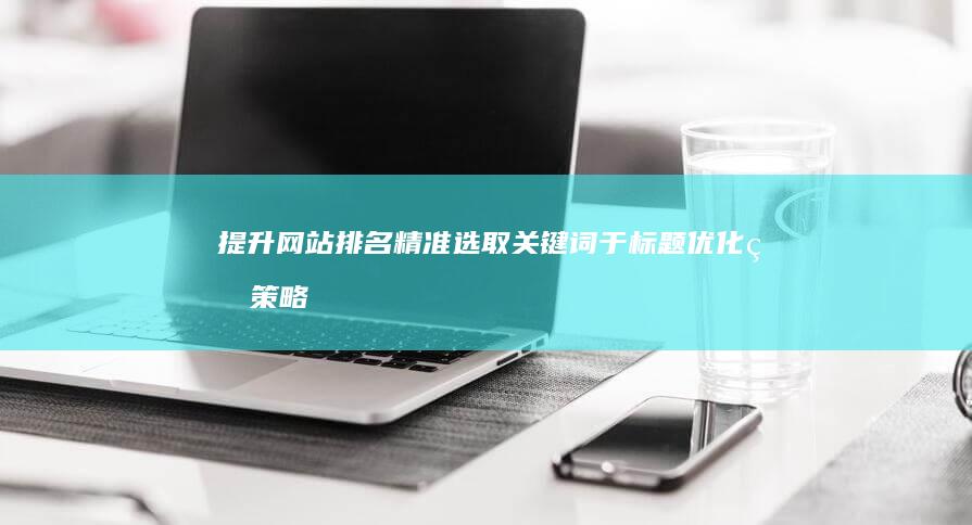 提升网站排名：精准选取关键词于标题优化的策略